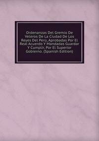 Ordenanzas Del Gremio De Veleros De La Ciudad De Los Reyes Del Peru, Aprobadas Por El Real Acuerdo Y Mandadas Guardar Y Cumplir, Por El Superior Gobierno. (Spanish Edition)