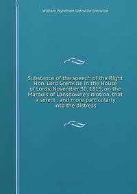 Substance of the speech of the Right Hon. Lord Grenville in the House of Lords, November 30, 1819, on the Marquis of Lansdowne's motion, that a select . and more particularly into the distress