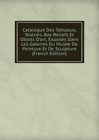Catalogue Des Tableaux, Statues, Bas-Reliefs Et Objets D'art, Expos?s Dans Les Galeries Du Mus?e De Peinture Et De Sculpture (French Edition)