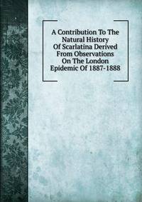 A Contribution To The Natural History Of Scarlatina Derived From Observations On The London Epidemic Of 1887-1888