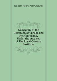 Geography of the Dominion of Canada and Newfoundland. Under the auspices of The Royal Colonial Institute