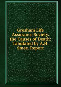 Gresham Life Assurance Society. the Causes of Death: Tabulated by A.H. Smee. Report