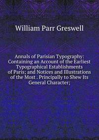 Annals of Parisian Typography: Containing an Account of the Earliest Typographical Establishments of Paris; and Notices and Illustrations of the Most . Principally to Shew Its General Character;