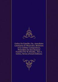 Gretry En Famille; Ou, Anecdotes Litteraires Et Musicales, Relatives A Ce Celebre Compositeur, Precedees De Son Oraison Funebre Par M. Bouilly, . Par A. Gretry, Neveu (French Edition)