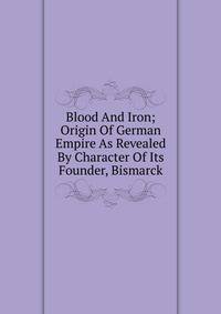Blood And Iron; Origin Of German Empire As Revealed By Character Of Its Founder, Bismarck