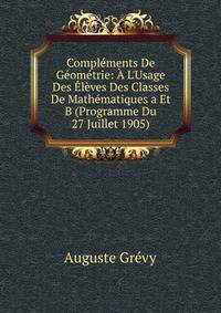 Compl?ments De G?om?trie: ? L'Usage Des ?l?ves Des Classes De Math?matiques a Et B (Programme Du 27 Juillet 1905)