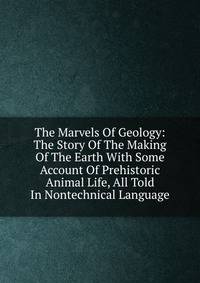 The Marvels Of Geology: The Story Of The Making Of The Earth With Some Account Of Prehistoric Animal Life, All Told In Nontechnical Language
