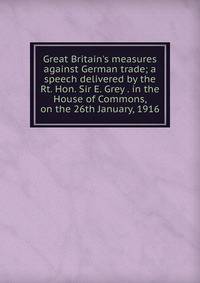 Great Britain's measures against German trade; a speech delivered by the Rt. Hon. Sir E. Grey . in the House of Commons, on the 26th January, 1916