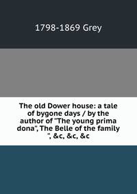 The old Dower house: a tale of bygone days / by the author of "The young prima dona", The Belle of the family", &amp;c, &amp;c, &amp;c