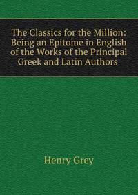 The Classics for the Million: Being an Epitome in English of the Works of the Principal Greek and Latin Authors .