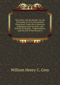 The Lords and the People, Or, the Principles of Civil Government Illustrated: Under the Connexion of Religion with the State, and Nobility in Britain, . Independence, and the Fall of the Roman E