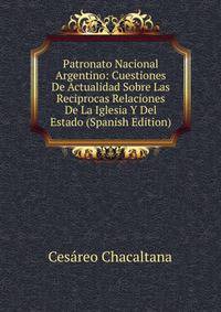Patronato Nacional Argentino: Cuestiones De Actualidad Sobre Las Reciprocas Relaciones De La Iglesia Y Del Estado (Spanish Edition)