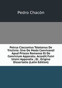 Petrus Ciacconius Toletanus De Triclinio: Sive De Modo Convivandi Apud Priscos Romanos Et De Convivium Apparatu. Accedit Fulvi Ursini Appendix ; Et . Origine Dissertatio (Latin Edition)