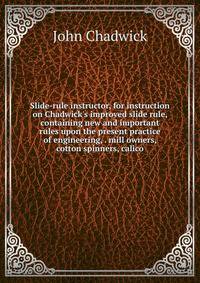 Slide-rule instructor, for instruction on Chadwick's improved slide rule, containing new and important rules upon the present practice of engineering, . mill owners, cotton spinners, calico