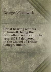 Christ bearing witness to himself: being the Donnellan Lectures for the year 1878-9 delivered in the Chapel of Trinity College, Dublin
