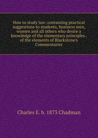 How to study law: containing practical suggestions to students, business men, women and all others who desire a knowledge of the elementary principles . of the elements of Blackstone's Commentaries