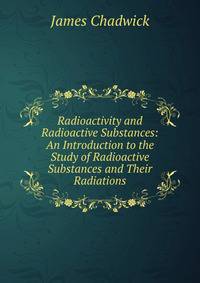 Radioactivity and Radioactive Substances: An Introduction to the Study of Radioactive Substances and Their Radiations