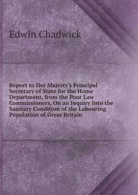 Report to Her Majesty's Principal Secretary of State for the Home Department, from the Poor Law Commissioners, On an Inquiry Into the Sanitary Condition of the Labouring Population of Great Britain