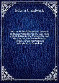 On the Evils of Disunity in Central and Local Administration, Especially with Relation to the Metropolis, and Also On the New Centralisation for the . in Codification and in Legislative Procedure
