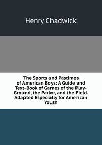 The Sports and Pastimes of American Boys: A Guide and Text-Book of Games of the Play-Ground, the Parlor, and the Field. Adapted Especially for American Youth