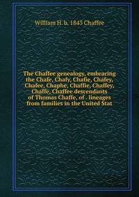 The Chaffee genealogy, embracing the Chafe, Chafy, Chafie, Chafey, Chafee, Chaphe, Chaffie, Chaffey, Chaffe, Chaffee descendants of Thomas Chaffe, of . lineages from families in the United Stat