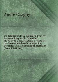 Un d?fenseur de la "Nouvelle-France", Fran?ois Picquet "le Canadien" (1708-1781); contribution ? l'histoire du Canada pendant les vingt-cinq derni?res . de la domination fran?aise (French Edition)