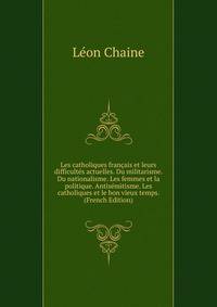 Les catholiques francais et leurs difficultes actuelles. Du militarisme. Du nationalisme. Les femmes et la politique. Antisemitisme. Les catholiques et le bon vieux temps. (French Edition)