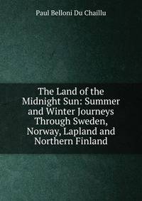 The Land of the Midnight Sun: Summer and Winter Journeys Through Sweden, Norway, Lapland and Northern Finland