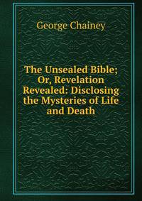 The Unsealed Bible; Or, Revelation Revealed: Disclosing the Mysteries of Life and Death