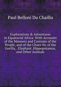Explorations &amp; Adventures in Equatorial Africa: With Accounts of the Manners and Customs of the People, and of the Chace Sic of the Gorilla, . Elephant, Hippopotamus, and Other Animals