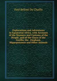 Explorations and Adventures in Equatorial Africa, with Accounts of the Manners and Customs of the People, and of the Chace of the Gorilla, the . Elephant, Hippopotamus and Other Animals