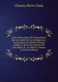 Lettre Historiques Et Dogmatiques Sur Les Jubil?s Et Les Indulgences: ? L'occasion Du Jubil? Universel C?l?br? ? Rome Par B?noit XIV L'an Mdccl &amp; . En Mdccli, Volume 2 (French Edition)