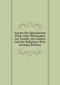 System Der Speculativen Ethik, Oder Philosophie Der Familie, Des Staates Und Der Religiosen Sitte (German Edition)