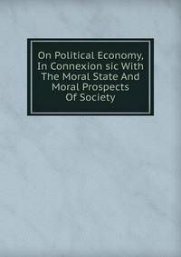 On Political Economy, In Connexion sic With The Moral State And Moral Prospects Of Society