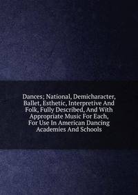 Dances; National, Demicharacter, Ballet, Esthetic, Interpretive And Folk, Fully Described, And With Appropriate Music For Each, For Use In American Dancing Academies And Schools