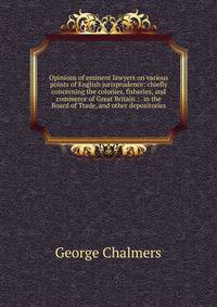 Opinions of eminent lawyers on various points of English jurisprudence: chiefly concerning the colonies, fisheries, and commerce of Great Britain : . in the Board of Trade, and other depositories
