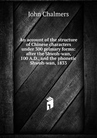 An account of the structure of Chinese characters under 300 primary forms: after the Shwoh-wan, 100 A.D., and the phonetic Shwoh-wan, 1833