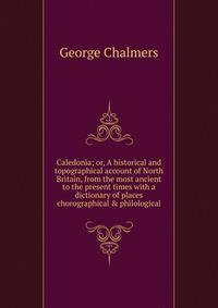 Caledonia; or, A historical and topographical account of North Britain, from the most ancient to the present times with a dictionary of places chorographical &amp; philological