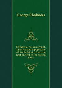Caledonia; or, An account, historical and topographic, of North Britain; from the most ancient to the present times