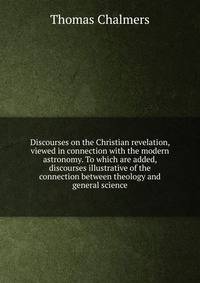 Discourses on the Christian revelation, viewed in connection with the modern astronomy. To which are added, discourses illustrative of the connection between theology and general science