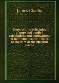 Notes on the principles of pure and applied calculation; and applications of mathematical principles to theories of the physical forces