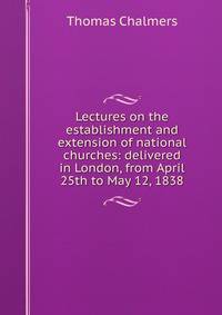 Lectures on the establishment and extension of national churches: delivered in London, from April 25th to May 12, 1838