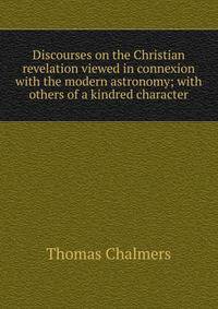 Discourses on the Christian revelation viewed in connexion with the modern astronomy; with others of a kindred character