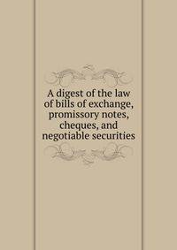 A digest of the law of bills of exchange, promissory notes, cheques, and negotiable securities