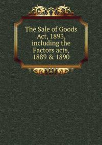 The Sale of Goods Act, 1893, including the Factors acts, 1889 &amp; 1890