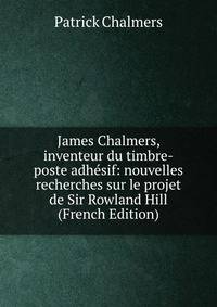James Chalmers, inventeur du timbre-poste adhesif: nouvelles recherches sur le projet de Sir Rowland Hill (French Edition)