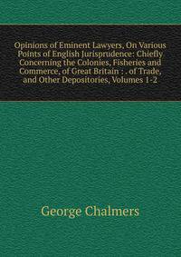 Opinions of Eminent Lawyers, On Various Points of English Jurisprudence: Chiefly Concerning the Colonies, Fisheries and Commerce, of Great Britain : . of Trade, and Other Depositories, Volumes 1-2