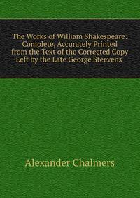 The Works of William Shakespeare: Complete, Accurately Printed from the Text of the Corrected Copy Left by the Late George Steevens .