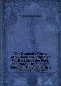 The Dramatic Works of William Shakespeare: With a Life of the Poet, and Notes, Original and Selected; Together with a Copious Glossary .