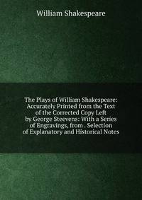 The Plays of William Shakespeare: Accurately Printed from the Text of the Corrected Copy Left by George Steevens: With a Series of Engravings, from . Selection of Explanatory and Historical Notes